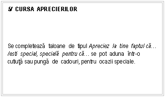 Text Box: 5/ CURSA APRECIERILOR




Se completeaza taloane de tipul Apreciez la tine faptul ca. /esti special, speciala pentru ca. se pot aduna ntr-o cutiuta sau punga de cadouri, pentru ocazii speciale.

